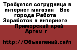 Требуется сотрудница в интернет-магазин - Все города Работа » Заработок в интернете   . Приморский край,Артем г.